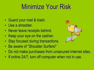 Minimize Your Risk Guard your mail & trash.  Use a shredder. Never leave receipts behind.  Keep your eye on the cashier. Stay focused during transactions. Be aware of “Shoulder Surfers!” Do not make purchases from unsecured internet sites. If online 24/7; turn off computer when not in use. 