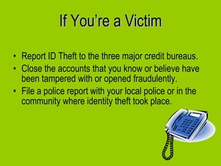 If You’re a Victim Report ID Theft to the three major credit bureaus. Close the accounts that you know or believe have been tampered with or opened fraudulently. File a police report with your local police or in the community where identity theft took place. 