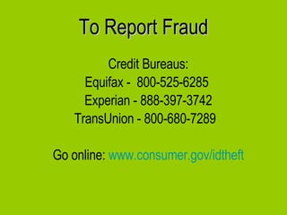 To Report Fraud Credit Bureaus: Equifax -  800-525-6285  Experian - 888-397-3742 TransUnion - 800-680-7289  Go online:  www.consumer.gov/idtheft 