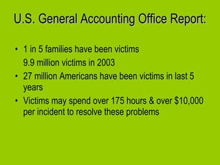 U.S. General Accounting Office Report: 1 in 5 families have been victims  9.9 million victims in 2003 27 million Americans have been victims in last 5 years  Victims may spend over 175 hours & over $10,000 per incident to resolve these problems  