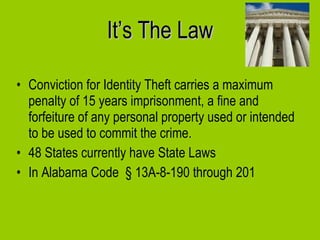 It’s The Law Conviction for Identity Theft carries a maximum penalty of 15 years imprisonment, a fine and forfeiture of any personal property used or intended to be used to commit the crime. 48 States currently have State Laws In Alabama Code  § 13A-8-190 through 201 
