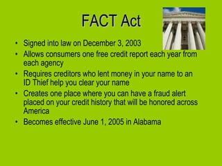 FACT Act Signed into law on December 3, 2003 Allows consumers one free credit report each year from each agency Requires creditors who lent money in your name to an ID Thief help you clear your name Creates one place where you can have a fraud alert placed on your credit history that will be honored across America  Becomes effective June 1, 2005 in Alabama 