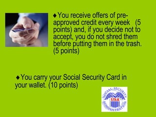  You receive offers of pre-approved credit every week  (5 points) and, if you decide not to accept, you do not shred them before putting them in the trash.  (5 points)  You carry your Social Security Card in your wallet. (10 points)   
