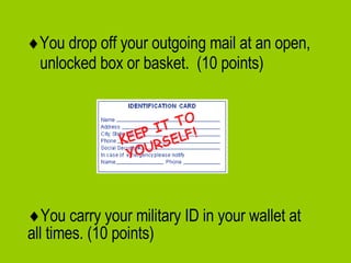  You drop off your outgoing mail at an open, unlocked box or basket.  (10 points)  You carry your military ID in your wallet at all times. (10 points) 