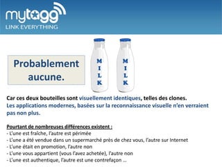 Probablement
      aucune.
Car ces deux bouteilles sont visuellement identiques, telles des clones.
Les applications modernes, basées sur la reconnaissance visuelle n’en verraient
pas non plus.

Pourtant de nombreuses différences existent :
- L’une est fraîche, l’autre est périmée
- L’une a été vendue dans un supermarché près de chez vous, l’autre sur Internet
- L’une était en promotion, l’autre non
- L’une vous appartient (vous l’avez achetée), l’autre non
- L’une est authentique, l’autre est une contrefaçon …
 