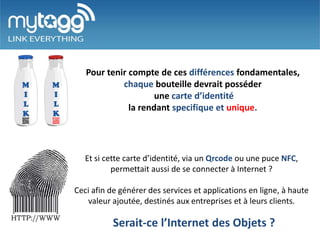 Pour tenir compte de ces différences fondamentales,
            chaque bouteille devrait posséder
                     une carte d’identité
              la rendant specifique et unique.




   Et si cette carte d’identité, via un Qrcode ou une puce NFC,
           permettait aussi de se connecter à Internet ?

Ceci afin de générer des services et applications en ligne, à haute
   valeur ajoutée, destinés aux entreprises et à leurs clients.

           Serait-ce l’Internet des Objets ?
 