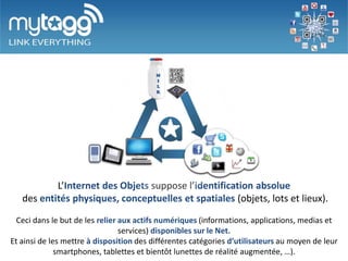 L’Internet des Objets suppose l’identification absolue
   des entités physiques, conceptuelles et spatiales (objets, lots et lieux).

  Ceci dans le but de les relier aux actifs numériques (informations, applications, medias et
                                 services) disponibles sur le Net.
Et ainsi de les mettre à disposition des différentes catégories d’utilisateurs au moyen de leur
              smartphones, tablettes et bientôt lunettes de réalité augmentée, …).
 