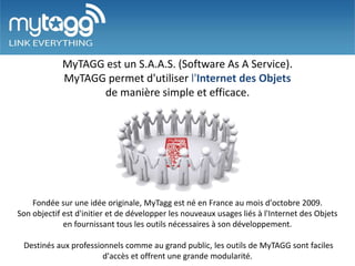 MyTAGG est un S.A.A.S. (Software As A Service).
            MyTAGG permet d'utiliser l'Internet des Objets
                  de manière simple et efficace.




    Fondée sur une idée originale, MyTagg est né en France au mois d'octobre 2009.
Son objectif est d'initier et de développer les nouveaux usages liés à l'Internet des Objets
             en fournissant tous les outils nécessaires à son développement.

 Destinés aux professionnels comme au grand public, les outils de MyTAGG sont faciles
                       d'accès et offrent une grande modularité.
 