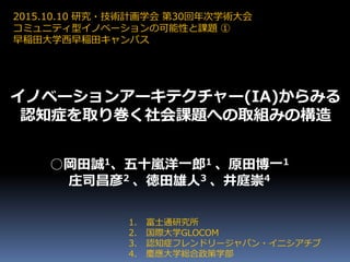 1. 富士通研究所
2. 国際大学GLOCOM
3. 認知症フレンドリージャパン・イニシアチブ
4. 慶應大学総合政策学部
○岡田誠1、五十嵐洋一郎1 、原田博一1
庄司昌彦2 、徳田雄人3 、井庭崇4
2015.10.10 研究・技術計画学会 第30回年次学術大会
コミュニティ型イノベーションの可能性と課題 ①
早稲田大学西早稲田キャンパス
イノベーションアーキテクチャー(IA)からみる
認知症を取り巻く社会課題への取組みの構造
 