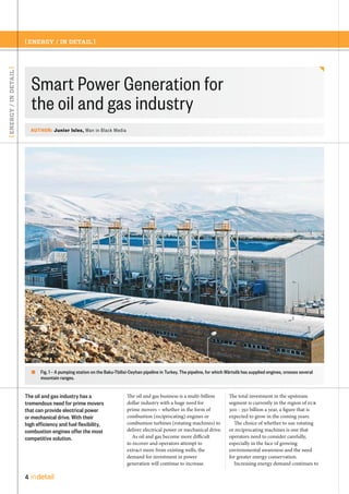 [ ENERGY / IN DETAIL ]

[ ENERGY / IN DETAIL ]

Smart Power Generation for
the oil and gas industry
AUTHOR: Junior Isles, Man in Black Media

Fig. 1 – A pumping station on the Baku-Tbilisi-Ceyhan pipeline in Turkey. The pipeline, for which Wärtsilä has supplied engines, crosses several
mountain ranges.

The oil and gas industry has a
tremendous need for prime movers
that can provide electrical power
or mechanical drive. With their
high efficiency and fuel flexibility,
combustion engines offer the most
competitive solution.

4

in detail

The oil and gas business is a multi-billion
dollar industry with a huge need for
prime movers – whether in the form of
combustion (reciprocating) engines or
combustion turbines (rotating machines) to
deliver electrical power or mechanical drive.
As oil and gas become more difficult
to recover and operators attempt to
extract more from existing wells, the
demand for investment in power
generation will continue to increase.

The total investment in the upstream
segment is currently in the region of EUR
300 - 350 billion a year, a figure that is
expected to grow in the coming years.
The choice of whether to use rotating
or reciprocating machines is one that
operators need to consider carefully,
especially in the face of growing
environmental awareness and the need
for greater energy conservation.
Increasing energy demand continues to

 