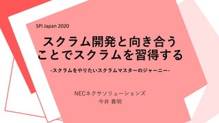 スクラム開発と向き合う
ことでスクラムを習得する
-スクラムをやりたいスクラムマスターのジャーニー-
NECネクサソリューションズ
今井 貴明
SPI Japan 2020
 