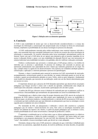 Colabor@ - Revista Digital da CVA-Ricesu ISSN 1519-8529
Vol. 2 – nº7 Maio 2004
Instituição Planejamento
Projeto
Pedagógico
Professores
Aspecto
Tecnológico
Alunos
Figura 1: Relação entre os elementos apontados
6. Conclusão
A EAD é uma modalidade de ensino que vem se desenvolvendo consideravelmente e o avanço das
tecnologias de informação e comunicação tem proporcionado uma revolução na forma de comunicação
humana, ampliando as possibilidades de uso dessas tecnologias no processo de educação.
A EAD, tradicionalmente marcada pelas mídias tradicionais como material impresso, televisão e
rádio, vem assumindo hoje uma concepção totalmente nova, devido aos avanços das novas tecnologias de
informação e comunicação. Os recursos oferecidos pelas novas tecnologias, principalmente através da
Internet, fazem com que a EAD deixe de ser apenas uma alternativa para as pessoas impedidas de ter
acesso à educação formal, e passe a ser uma modalidade de educação flexível, que vem acrescentar ao
sistema tradicional uma modalidade inovadora e de qualidade, além de viabilizar a educação continuada.
Embora o conhecimento seja universal e o método para a EAD pareça coletivo, é no âmbito do
indivíduo que se processa o aprendizado. O processo de mudança está associado às pessoas que
aprimoram continuamente suas capacidades de criar o futuro que realmente gostariam de ver surgir. Ou
seja, o próprio aluno é o agente de seu desenvolvimento. Este expressa sua verdadeira satisfação quando a
comunicação, a aplicação e o interesse permeiam o processo de aprendizagem.
Portanto, o aluno é considerado parte essencial no processo de EAD, necessitando de motivação,
acompanhamento, esclarecimento quanto às suas dúvidas, ser sempre informado quanto ao nível de sua
evolução e quanto aos procedimentos adotados no curso. Enfim, sentir-se parte integrante e fundamental
neste modelo de educação, que necessita de sua dedicação, sendo este um dos fatores determinantes para
seu sucesso no curso.
É importante destacar que o processo de EAD demanda especialistas que desenvolvam um projeto
pedagógico que busque envolver o aluno com o desafio de aprender, estabelecendo uma relação de
colaboração entre educando e educador, incentivando a participação ativa de todo o grupo.
A análise das IES que oferecem cursos à distância foi realizada para que se pudessem verificar as
características e funcionalidades que normalmente são apresentadas em cursos na modalidade EAD.
Considerando que o objetivo deste artigo foi propor elementos para EAD, através da avaliação de
programas de EAD, pode-se concluir que todo projeto para implantação de cursos na modalidade à
distância requer, em primeira instância, o comprometimento e a decisão da IES em promover EAD, pois é
a instituição que dará condições para que seja elaborado um planejamento que trace as estratégias a serem
seguidas para se implantar um curso à distância.
Por intermédio da IES, um planejamento é elaborado e através dele constitui-se a proposta
pedagógica que irá nortear o desenvolvimento do curso, bem como as tecnologias necessárias para
oferecer um ambiente de suporte a ele. Porém, é a partir do projeto pedagógico que se estrutura o curso,
criando possibilidades de um maior envolvimento e interação de professores e alunos.
É importante a combinação que se vai fazer entre o que se oferece pedagogicamente e os objetivos
educacionais, as ferramentas, o objeto de estudo (conteúdo) e a “clientela", que juntos darão um corpo
metodológico a um programa educacional. No caso da EAD, fará diferença não somente a “forma” e o
“como”, mas também o recurso tecnológico usado, que deverá ser o mais adequado.
Entretanto, deseja-se hoje com a EAD, promover a educação em que o indivíduo é trabalhado para
desenvolver sua autonomia, capacidade de pensar, de resolver problemas, de tomar decisões, de aprender
 