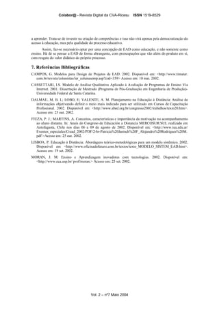 Colabor@ - Revista Digital da CVA-Ricesu ISSN 1519-8529
Vol. 2 – nº7 Maio 2004
a aprender. Trata-se de investir na criação de competências e isso não virá apenas pela democratização do
acesso à educação, mas pela qualidade do processo educativo.
Assim, faz-se necessário optar por uma concepção de EAD como educação, e não somente como
ensino. Há de se pensar a EAD de forma abrangente, com preocupações que vão além do produto em si,
com resgate do valor didático do próprio processo.
7. Referências Bibliográficas
CAMPOS, G. Modelos para Design de Projetos de EAD. 2002. Disponível em: <http://www.timater.
com.br/revista/colunistas/ler_colunasemp.asp?cod=359> Acesso em: 10 mai. 2002.
CASSETTARI, I.S. Modelo de Análise Qualitativa Aplicado à Avaliação de Programas de Ensino Via
Internet. 2001. Dissertação de Mestrado (Programa de Pós-Graduação em Engenharia de Produção)-
Universidade Federal de Santa Catarina.
DALMAU, M. B. L; LOBO, E; VALENTE, A. M. Planejamento na Educação à Distância: Análise de
informações objetivando definir o meio mais indicado para ser utilizado em Cursos de Capacitação
Profissional. 2002. Disponível em: <http://www.abed.org.br/congresso2002/trabalhos/texto20.htm>.
Acesso em: 25 out. 2002.
FIUZA, P. J.; MARTINS, A. Conceitos, características e importância da motivação no acompanhamento
ao aluno distante. In: Anais do Congreso de Educación a Distancia MERCOSUR/SUL realizado em
Antofagasta, Chile nos dias 06 a 09 de agosto de 2002. Disponível em: <http://www.iua.edu.ar/
Eventos_especiales/Cread_2002/PDF/2-br-Patricia%20Jantsch%20F_Alejandro%20Rodrigues%20M.
pdf >Acesso em: 25 out. 2002.
LISBOA. P. Educação à Distância: Abordagens teórico-metodológicas para um modelo sistêmico. 2002.
Disponível em <http://www.oficinadofuturo.com.br/textos/texto_MODELO_SISTEM_EAD.htm>.
Acesso em: 19 set. 2002.
MORAN, J. M. Ensino e Aprendizagem inovadores com tecnologias. 2002. Disponível em:
<http://www.eca.usp.br/ prof/moran.> Acesso em: 25 set. 2002.
 