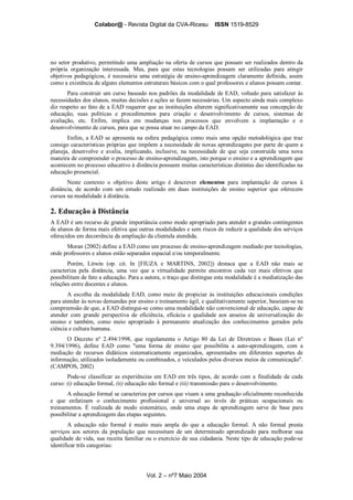 Colabor@ - Revista Digital da CVA-Ricesu ISSN 1519-8529
Vol. 2 – nº7 Maio 2004
no setor produtivo, permitindo uma ampliação na oferta de cursos que possam ser realizados dentro da
própria organização interessada. Mas, para que estas tecnologias possam ser utilizadas para atingir
objetivos pedagógicos, é necessária uma estratégia de ensino-aprendizagem claramente definida, assim
como a existência de alguns elementos estruturais básicos com o qual professores e alunos possam contar.
Para construir um curso baseado nos padrões da modalidade de EAD, voltado para satisfazer às
necessidades dos alunos, muitas decisões e ações se fazem necessárias. Um aspecto ainda mais complexo
diz respeito ao fato de a EAD requerer que as instituições alterem significativamente sua concepção de
educação, suas políticas e procedimentos para criação e desenvolvimento de cursos, sistemas de
avaliação, etc. Enfim, implica em mudanças nos processos que envolvem a implantação e o
desenvolvimento de cursos, para que se possa atuar no campo da EAD.
Enfim, a EAD se apresenta na esfera pedagógica como mais uma opção metodológica que traz
consigo características próprias que impõem a necessidade de novas aprendizagens por parte de quem a
planeja, desenvolve e avalia, implicando, inclusive, na necessidade de que seja construída uma nova
maneira de compreender o processo de ensino-aprendizagem, isto porque o ensino e a aprendizagem que
acontecem no processo educativo à distância possuem muitas características distintas das identificadas na
educação presencial.
Neste contexto o objetivo deste artigo é descrever elementos para implantação de cursos à
distância, de acordo com um estudo realizado em duas instituições de ensino superior que oferecem
cursos na modalidade à distância.
2. Educação à Distância
A EAD é um recurso de grande importância como modo apropriado para atender a grandes contingentes
de alunos de forma mais efetiva que outras modalidades e sem riscos de reduzir a qualidade dos serviços
oferecidos em decorrência da ampliação da clientela atendida.
Moran (2002) define a EAD como um processo de ensino-aprendizagem mediado por tecnologias,
onde professores e alunos estão separados espacial e/ou temporalmente.
Porém, Litwin (op. cit. In [FIUZA e MARTINS, 2002]) destaca que a EAD não mais se
caracteriza pela distância, uma vez que a virtualidade permite encontros cada vez mais efetivos que
possibilitam de fato a educação. Para a autora, o traço que distingue esta modalidade é a mediatização das
relações entre docentes e alunos.
A escolha da modalidade EAD, como meio de propiciar às instituições educacionais condições
para atender às novas demandas por ensino e treinamento ágil, e qualitativamente superior, baseiam-se na
compreensão de que, a EAD distingui-se como uma modalidade não convencional de educação, capaz de
atender com grande perspectiva de eficiência, eficácia e qualidade aos anseios de universalização do
ensino e também, como meio apropriado à permanente atualização dos conhecimentos gerados pela
ciência e cultura humana.
O Decreto nº 2.494/1998, que regulamenta o Artigo 80 da Lei de Diretrizes e Bases (Lei nº
9.394/1996), define EAD como "uma forma de ensino que possibilita a auto-aprendizagem, com a
mediação de recursos didáticos sistematicamente organizados, apresentados em diferentes suportes de
informação, utilizados isoladamente ou combinados, e veiculados pelos diversos meios de comunicação".
(CAMPOS, 2002)
Pode-se classificar as experiências em EAD em três tipos, de acordo com a finalidade de cada
curso: (i) educação formal, (ii) educação não formal e (iii) transmissão para o desenvolvimento.
A educação formal se caracteriza por cursos que visam a uma graduação oficialmente reconhecida
e que enfatizam o conhecimento profissional e universal ao invés de práticas ocupacionais ou
treinamentos. É realizada de modo sistemático, onde uma etapa de aprendizagem serve de base para
possibilitar a aprendizagem das etapas seguintes.
A educação não formal é muito mais ampla do que a educação formal. A não formal presta
serviços aos setores da população que necessitam de um determinado aprendizado para melhorar sua
qualidade de vida, sua receita familiar ou o exercício de sua cidadania. Neste tipo de educação pode-se
identificar três categorias:
 