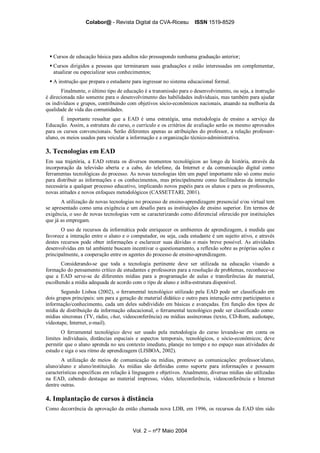Colabor@ - Revista Digital da CVA-Ricesu ISSN 1519-8529
Vol. 2 – nº7 Maio 2004
Cursos de educação básica para adultos não pressupondo nenhuma graduação anterior;
Cursos dirigidos a pessoas que terminaram suas graduações e estão interessadas em complementar,
atualizar ou especializar seus conhecimentos;
A instrução que prepara o estudante para ingressar no sistema educacional formal.
Finalmente, o último tipo de educação é a transmissão para o desenvolvimento, ou seja, a instrução
é direcionada não somente para o desenvolvimento das habilidades individuais, mas também para ajudar
os indivíduos e grupos, contribuindo com objetivos sócio-econômicos nacionais, atuando na melhoria da
qualidade de vida das comunidades.
É importante ressaltar que a EAD é uma estratégia, uma metodologia de ensino a serviço da
Educação. Assim, a estrutura do curso, o currículo e os critérios de avaliação serão os mesmo aprovados
para os cursos convencionais. Serão diferentes apenas as atribuições do professor, a relação professor-
aluno, os meios usados para veicular a informação e a organização técnico-administrativa.
3. Tecnologias em EAD
Em sua trajetória, a EAD retrata os diversos momentos tecnológicos ao longo da história, através da
incorporação da televisão aberta e a cabo, do telefone, da Internet e da comunicação digital como
ferramentas tecnológicas do processo. As novas tecnologias têm um papel importante não só como meio
para distribuir as informações e os conhecimentos, mas principalmente como facilitadoras da interação
necessária a qualquer processo educativo, implicando novos papéis para os alunos e para os professores,
novas atitudes e novos enfoques metodológicos (CASSETTARI, 2001).
A utilização de novas tecnologias no processo de ensino-aprendizagem presencial e/ou virtual tem
se apresentado como uma exigência e um desafio para as instituições de ensino superior. Em termos de
exigência, o uso de novas tecnologias vem se caracterizando como diferencial oferecido por instituições
que já as empregam.
O uso de recursos da informática pode enriquecer os ambientes de aprendizagem, à medida que
favorece a interação entre o aluno e o computador, ou seja, cada estudante é um sujeito ativo, e através
destes recursos pode obter informações e esclarecer suas dúvidas o mais breve possível. As atividades
desenvolvidas em tal ambiente buscam incentivar o questionamento, a reflexão sobre as próprias ações e
principalmente, a cooperação entre os agentes do processo de ensino-aprendizagem.
Considerando-se que toda a tecnologia pertinente deve ser utilizada na educação visando a
formação do pensamento crítico de estudantes e professores para a resolução de problemas, reconhece-se
que a EAD serve-se de diferentes mídias para a programação de aulas e transferências de material,
escolhendo a mídia adequada de acordo com o tipo de aluno e infra-estrutura disponível.
Segundo Lisboa (2002), o ferramental tecnológico utilizado pela EAD pode ser classificado em
dois grupos principais: um para a geração de material didático e outro para interação entre participantes e
informação/conhecimento, cada um deles subdividido em básicas e avançadas. Em função dos tipos de
mídia de distribuição da informação educacional, o ferramental tecnológico pode ser classificado como:
mídias síncronas (TV, rádio, chat, videoconferência) ou mídias assíncronas (texto, CD-Rom, audiotape,
vídeotape, Internet, e-mail).
O ferramental tecnológico deve ser usado pela metodologia do curso levando-se em conta os
limites individuais, distâncias espaciais e aspectos temporais, tecnológicos, e sócio-econômicos; deve
permitir que o aluno aprenda no seu contexto imediato, planeje no tempo e no espaço suas atividades de
estudo e siga o seu ritmo de aprendizagem (LISBOA, 2002).
A utilização de meios de comunicação ou mídias, promove as comunicações: professor/aluno,
aluno/aluno e aluno/instituição. As mídias são definidas como suporte para informações e possuem
características específicas em relação à linguagem e objetivos. Atualmente, diversas mídias são utilizadas
na EAD, cabendo destaque ao material impresso, vídeo, teleconferência, videoconferência e Internet
dentre outras.
4. Implantação de cursos à distância
Como decorrência da aprovação da então chamada nova LDB, em 1996, os recursos da EAD têm sido
 