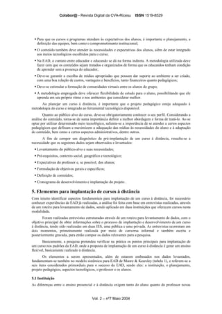 Colabor@ - Revista Digital da CVA-Ricesu ISSN 1519-8529
Vol. 2 – nº7 Maio 2004
Para que os cursos e programas atendam às expectativas dos alunos, é importante o planejamento, a
definição das equipes, bem como o comprometimento institucional;
O conteúdo também deve atender às necessidades e expectativas dos alunos, além de estar integrado
aos meios tecnológicos escolhidos para o curso;
Na EAD, o contato entre educador e educando se dá na forma indireta. A metodologia utilizada deve
fazer com que os conteúdos sejam tratados e organizados de forma que os educandos tenham condição
de aprender sem a presença do educador;
Deve-se garantir a escolha de mídias apropriadas que possam dar suporte ao ambiente a ser criado,
com uma boa relação de custos, vantagens e benefícios, tanto financeiros quanto pedagógicos;
Deve-se estimular a formação de comunidades virtuais entre os alunos do grupo;
A metodologia empregada deve oferecer flexibilidade de estudo para o aluno, possibilitando que ele
aprenda em seu próprio ritmo e nos ambientes que considerar melhor.
Ao planejar um curso à distância, é importante que o projeto pedagógico esteja adequado à
metodologia do curso e integrado ao ferramental tecnológico disponível.
Quanto ao público alvo do curso, deve-se obrigatoriamente conhecer o seu perfil. Considerando a
análise do conteúdo, torna-se de suma importância definir a melhor abordagem e forma de tratá-lo. Ao se
optar por utilizar determinado meio tecnológico, salienta-se a importância de se atender a certos aspectos
pedagógicos que definam e maximizem a adequação das mídias às necessidades do aluno e à adaptação
do conteúdo, bem como a certos aspectos administrativos, dentre outros.
A fim de compor um diagnóstico de pré-implantação de um curso à distância, ressalta-se a
necessidade que os seguintes dados sejam observados e levantados:
Levantamento do público-alvo e suas necessidades;
Pré-requisitos, contexto social, geográfico e tecnológico;
Expectativas do professor e, se possível, dos alunos;
Formulação de objetivos gerais e específicos;
Definição de conteúdos;
Cronograma de desenvolvimento e implantação do projeto .
5. Elementos para implantação de cursos à distância
Com intuito identificar aspectos fundamentais para implantação de um curso à distância, foi necessário
conhecer experiências de EAD já realizadas, a análise foi feita com base em entrevistas realizadas, através
de um roteiro para levantamento de dados, sendo aplicado em duas instituições que oferecem cursos nesta
modalidade.
Foram realizadas entrevistas estruturadas através de um roteiro para levantamento de dados, com o
objetivo principal de obter informações sobre o processo de implantação e desenvolvimento de um curso
à distância, tendo sido realizadas em duas IES, uma pública e uma privada. As entrevistas ocorreram em
dois momentos, primeiramente realizada por meio de conversa informal e também escrita e
posteriormente gravada, para então compor os dados relevantes para a pesquisa.
Basicamente, a pesquisa pretendeu verificar na prática os pontos principais para implantação de
um curso nos padrões da EAD, onde a proposta de implantação de um curso à distância é gerar um ensino
flexível, basicamente realizado à distância.
Os elementos a serem apresentados, além de estarem embasados nos dados levantados,
fundamentam-se também no modelo sistêmico para EAD de Moore & Kearsley (tabela 1), e referem-se a
seis itens considerados primordiais para o sucesso da EAD, sendo eles: a instituição, o planejamento,
projeto pedagógico, aspectos tecnológicos, o professor e os alunos.
5.1 Instituição
As diferenças entre o ensino presencial e à distância exigem tanto do aluno quanto do professor novas
 