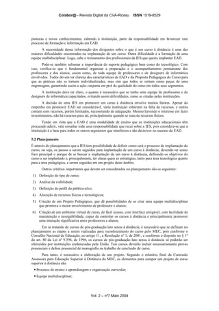 Colabor@ - Revista Digital da CVA-Ricesu ISSN 1519-8529
Vol. 2 – nº7 Maio 2004
posturas e novos conhecimentos, cabendo à instituição, parte da responsabilidade em favorecer este
processo de formação e informação em EAD.
A necessidade dessa informação dos dirigentes sobre o que é um curso à distância é uma das
maiores dificuldades encontradas na implantação de um curso. Outra dificuldade é a formação de uma
equipe multidisciplinar. Logo, cabe o treinamento dos profissionais da IES que queira implantar EAD.
Pode-se também salientar a importância do suporte pedagógico bem como do tecnológico. Com
isso, verifica-se que é fundamental organizar a preparação e o acompanhamento permanente dos
professores e dos alunos, assim como, de toda equipe de professores e de designers de informática
envolvidos. Todos devem ter clareza das características da EAD e da Proposta Pedagógica do Curso para
que as práticas não se tornem individualizadas, mas sim que todos se sintam como peças de uma
engrenagem, garantindo assim a ação conjunta em prol da qualidade do curso em todos seus segmentos.
A instituição deve ter claro, o quanto é necessário que se tenha uma equipe de professores e de
designers de informática capacitados, evitando assim dificuldades, como as citadas pelas instituições.
A decisão de uma IES em promover um curso à distância envolve muitos fatores. Apesar do
empenho em promover EAD ser considerável, vária instituição esbarram na falta de recursos, e outras
contam com recursos, porém limitados, necessitando de adequação. Mesmo havendo o interesse em fazer
investimentos, não há recursos para tal, principalmente quando se trata de recursos físicos.
Tendo em vista que a EAD é uma modalidade de ensino que as instituições educacionais têm
procurado aderir, vale ressaltar toda uma responsabilidade que recai sobre a IES, pois considera-se que a
instituição é a base para todos os outros segmentos que interferem e são decisivos no sucesso da EAD.
5.2 Planejamento
É através do planejamento que a IES tem possibilidade de definir como será o processo de implantação do
curso, ou seja, os passos a serem seguidos para implantação de um curso à distância, devendo ter como
foco principal o porque de se buscar a implantação de um curso à distância, definindo os objetivos do
curso a ser implantado e, principalmente, ter claras quais as estratégias, tanto para área tecnológica quanto
para a área pedagógica, a serem seguidas em um projeto deste âmbito.
Outros critérios importantes que devem ser considerados no planejamento são os seguintes:
1) Definição do tipo de curso;
2) Análise da viabilidade;
3) Definição do perfil do público-alvo;
4) Alocação de recursos físicos e tecnológicos;
5) Criação de um Projeto Pedagógico, que dê possibilidades de se criar uma equipe multidisciplinar
que promova o maior envolvimento de professore e alunos;
6) Criação de um ambiente virtual de curso, de fácil acesso, com interface amigável, com facilidade de
manutenção e navegabilidade, capaz de controlar os cursos à distância e principalmente promover
uma interação significativa entre professores e alunos.
Em se tratando de cursos de pós-graduação lato sensu à distância, é necessário que se definam no
planejamento as etapas a serem realizadas para reconhecimento do curso pelo MEC, pois conforme o
Conselho Nacional de Educação, no artigo 11, a Resolução nº 1, de 2001, e conforme o disposto no § 1º
do art. 80 da Lei nº 9.394, de 1996, os cursos de pós-graduação lato sensu à distância só poderão ser
oferecidos por instituições credenciadas pela União. Tais cursos deverão incluir necessariamente provas
presenciais e defesa presencial de monografia ou trabalho de conclusão de curso.
Para tanto, é necessário a elaboração de um projeto. Segundo o relatório final da Comissão
Assessora para Educação Superior à Distância do MEC, os elementos para compor um projeto de curso
superior à distância são:
Processo de ensino e aprendizagem e organização curricular;
Equipe multidisciplinar;
 
