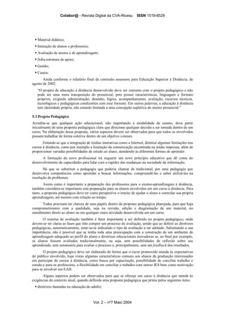 Colabor@ - Revista Digital da CVA-Ricesu ISSN 1519-8529
Vol. 2 – nº7 Maio 2004
Material didático;
Interação de alunos e professores;
Avaliação de ensino e de aprendizagem;
Infra-estrutura de apoio;
Gestão;
Custos.
Ainda conforme o relatório final da comissão assessora para Educação Superior à Distância, de
agosto de 2002:
“O projeto de educação à distância desenvolvido deve ser coerente com o projeto pedagógico e não
pode ser uma mera transposição do presencial, pois possui características, linguagem e formato
próprios, exigindo administração, desenho, lógica, acompanhamento, avaliação, recursos técnicos,
tecnológicos e pedagógicos condizentes com esse formato. Em outras palavras, a educação à distância
tem identidade própria, não estando limitada a uma concepção supletiva do ensino presencial.”
5.3 Projeto Pedagógico
Acredita-se que qualquer ação educacional, não importando a modalidade de ensino, deva partir
inicialmente de uma proposta pedagógica clara que direcione qualquer decisão a ser tomada dentro de um
curso. Na elaboração dessa proposta, vários aspectos devem ser observados para que todos os envolvidos
possam trabalhar de forma coletiva dentro de um objetivo comum.
Entende-se que a integração de mídias interativas como a Internet, diminui algumas limitações nos
cursos à distância, como por exemplo a limitação da comunicação encontrada na mídia impressa, além de
proporcionar variadas possibilidades de estudo ao aluno, atendendo às diferentes formas de aprender.
A formação do novo profissional irá requerer um novo princípio educativo que dê conta do
desenvolvimento de capacidades para lidar com a rapidez das mudanças na sociedade da informação.
Há que se substituir a pedagogia que poderia chamar de tradicional, por uma pedagogia que
desenvolva competências como aprender a buscar informações, compreendê-las e saber utilizá-las na
resolução de problemas.
Assim como é importante a preparação dos professores para o ensino-aprendizagem à distância,
também considera-se importante esta preparação para os alunos envolvidos em um curso à distância. Para
tanto, a proposta pedagógica deve ter como perspectiva o intuito de ajudar o aluno a controlar sua própria
aprendizagem, até mesmo com relação ao tempo.
Todos precisam ter clareza de seus papéis dentro da proposta pedagógica planejada, para que haja
comprometimento com a qualidade, seja na revisão, edição e diagramação de um material, no
atendimento direto ao aluno ou em qualquer outra atividade desenvolvida em um curso.
O sistema de avaliação também é fator importante a ser definido no projeto pedagógico, onde
devem-se ter claras as fases que irão compor um processo de avaliação, sendo que ao definir as diretrizes
pedagógicas, automaticamente, estar-se-ia indicando o tipo de avaliação a ser adotado. Salientando a sua
importância, não é possível que se tenha toda uma preocupação com a construção de um ambiente de
aprendizagem adequado ao perfil do aluno e diretrizes educacionais inovadoras se, ao final por exemplo,
os alunos fossem avaliados tradicionalmente, ou seja, sem possibilidades de reflexão sobre seu
aprendizado, sem autonomia para avaliar o processo e, principalmente, sem um feedback dos resultados.
O projeto pedagógico deve ser elaborado de forma que o curso promovido atenda às expectativas
do público envolvido, haja vistas algumas características comuns aos alunos de graduação interessados
em participar de cursos à distância, como busca por capacitação, possibilidade de conciliar trabalho e
estudo e para os professores, a flexibilidade em conciliar o trabalho com outras IES bem como motivação
para se envolver em EAD.
Alguns aspectos podem ser observados para que se ofereça um curso à distância que atenda às
exigências do contexto atual, quando definida uma proposta pedagógica que prime pelos seguintes itens:
diretrizes baseadas na educação do adulto;
 