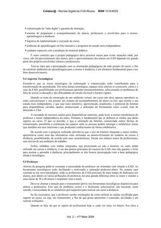 Colabor@ - Revista Digital da CVA-Ricesu ISSN 1519-8529
Vol. 2 – nº7 Maio 2004
comunicação de "mão dupla" e garantia da interação;
sistema de preparação e acompanhamento de alunos, professores e envolvidos para o ensino-
aprendizagem à distância;
logística de implementação e execução do curso;
ambiente de aprendizagem on-line interativo e propulsor do estudo mais independente;
cuidados especiais com a produção do material didático.
É neste contexto que o projeto pedagógico deve procurar meios para evitar situações onde, por
vezes, não há aproveitamento dos alunos, pois o aproveitamento dos alunos em EAD depende em grande
parte dos próprios envolvidos (alunos e professores).
Tem-se claro que a preocupação com as orientações pedagógicas de todo projeto do curso, a fim
de construir ambientes de aprendizagem para o ensino à distância, é um elemento fundamental para o seu
bom desenvolvimento.
5.4 Aspectos Tecnológicos
Entende-se que as novas tecnologias de informação e comunicação estão contribuindo para a
transformação do aprendizado. Por meio dessas tecnologias, espaços mais abertos se constroem, como é o
caso da EAD, possibilitando aos profissionais aprender permanentemente, solucionando os problemas de
falta de acesso à educação e das dificuldades de estudo em local e horário rígidos.
Quando se trata da construção de um ambiente virtual, um curso não deve apenas reproduzir as
aulas convencionais e sim possuir um sistema de acompanhamento do aluno on-line, que oriente a um
estudo mais independente, e que seja mais interativo, aproveitando, atualmente, o potencial da Internet
para disponibilizar variadas opções, promovendo a utilização de ferramentas como e-mail, lista de
discussão e Chat.
A variedade de recursos usados para disponibilizar materiais, pode levar a menos interferência do
professor e maior independência do aluno. Portanto, é fundamental que se definam as mídias que darão
suporte ao curso. O que se percebe, é que a utilização da Internet, consorciada outras formas de
comunicação, possibilita a construção de espaços onde as pessoas podem interagir e estabelecer trocas
que atendam aos seus interesses e que produzam conhecimento de forma colaborativa.
De acordo com a pesquisa realizada, percebe-se que o uso da Internet integrada a outras mídias,
apresenta-se como uma das alternativas mais utilizadas no desenvolvimento de modelos de cursos à
distância, possibilitando, de acordo com suas características, formar um número maior de profissionais,
sem tirá-los de seu ambiente de trabalho.
Enfim, trabalhar com mídias integradas, seja priorizando ou não a Internet, ou outra mídia
utilizada em cursos à distância, é um dos pontos principais do sucesso da EAD, mas não garante o êxito
para ensinar e aprender à distância, principalmente se não houver preocupação com a base pedagógica
aliada à tecnológica.
5.5 Professor
Através da pesquisa pôde-se constatar a necessidade do professor ser orientado com relação a EAD. As
ferramentas tecnológicas estão facilitando e motivando a interação professor-aluno. No entanto aqui
constata-se um novo paradigma, onde os professores de EAD precisam de mais tempo de dedicação aos
alunos, pois dentre as várias atribuições do professor, há uma grande diferença entre se reunir e atender a
uma classe de 30 a 40 alunos e responder seus e-mails.
Deve-se chamar a atenção para o treinamento prévio nas ferramentas tecnológicas disponíveis para
alunos e professores. Este tipo de problema ocorre e é facilmente solucionável, não havendo, neste
sentido, a necessidade de se estabelecer pré-requisitos para realizar um curso à distância.
Se faz necessário, que o professor receba orientações de como utilizar as mídias escolhidas para
suporte ao curso, ou seja, um treinamento, a fim de que possa apresentar o conteúdo, atividades e até
realizar avaliações.
Quando se fala, do que se espera do profissional hoje e, cada vez mais, no futuro, fica clara a
 