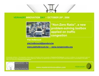 A NEW PROBLEM-SOLVING TOOLBOX
                              APPLIED ON TRAFFIC CONGESTION

                               VERHAERTINNOVATIONDAY – OCTOBER 20th, 2006


                                                                                                    “Non-Zero Ratio”, a new
www.mastersininnovation.com




                                                                                                    problem-solving toolbox
                                                                                                    applied on traffic
                                                                                                    congestion
                                              Piet Holbrouck
                                              piet.holbrouck@pandora.be
                                              www.pietholbrouck.be - www.nonzeroratio.org




Commercially confidence – This presentation contains ideas and information which are proprietary of Powered by Piet Holbrouck, it is given in confidence. You are authorized to open and
view the electronic copy of this document and to print a single copy. Otherwise, the material may not in whole or in part be copied, stored electronically or communicated to third parties
without prior agreement of Powered by Piet Holbrouck.




                                                                   www.mastersininnovation.com
                                                                                                                                                             20.10.2006              Slide 1
 