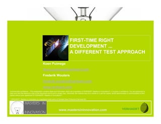 Integrated hard- & software testing for first-time right development




                                                                                   FIRST-TIME RIGHT
www.mastersininnovation.com




                                                                                   DEVELOPMENT ...
                                                                                   A DIFFERENT TEST APPROACH

                                             Koen Puimege
                                             Koen.puimege@verhaert.com
                                             Frederik Wouters
                                             frederik.wouters@verhaert.com
                                             www.verhaert.com
Commercially confidence – This presentation contains ideas and information which are proprietary of VERHAERT, Masters in Innovation®*, it is given in confidence. You are authorized to
open and view the electronic copy of this document and to print a single copy. Otherwise, the material may not in whole or in part be copied, stored electronically or communicated to third
parties without prior agreement of VERHAERT, Masters in Innovation®*.

* VERHAERT, Masters in Innovation is a registered trade name of Verhaert New Products & Services NV.




                                                                   www.mastersininnovation.com
                                                                                                                                                                                        Slide 1
 