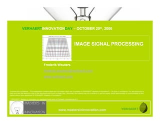 IMAGE SIGNAL PROCESSING


                               VERHAERTINNOVATIONDAY – OCTOBER 20th, 2006
www.mastersininnovation.com




                                                                                          IMAGE SIGNAL PROCESSING



                                               Frederik Wouters
                                               frederik.wouters@verhaert.com
                                               www.verhaert.com



Commercially confidence – This presentation contains ideas and information which are proprietary of VERHAERT, Masters in Innovation®*, it is given in confidence. You are authorized to
open and view the electronic copy of this document and to print a single copy. Otherwise, the material may not in whole or in part be copied, stored electronically or communicated to third
parties without prior agreement of VERHAERT, Masters in Innovation®*.

* VERHAERT, Masters in Innovation is a registered trade name of Verhaert Consultancies N.V.




                                                                   www.mastersininnovation.com
                                                                                                                                                               20.10.2006               Slide 1
 