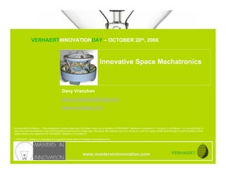 INNOVATIVE SPACE MECHATRONICS


                               VERHAERTINNOVATIONDAY – OCTOBER 20th, 2006
www.mastersininnovation.com




                                                                                    Innovative Space Mechatronics



                                               Davy Vrancken
                                               Davy.vrancken@mail.com
                                               www.verhaert.com



Commercially confidence – This presentation contains ideas and information which are proprietary of VERHAERT, Masters in Innovation®*, it is given in confidence. You are authorized to
open and view the electronic copy of this document and to print a single copy. Otherwise, the material may not in whole or in part be copied, stored electronically or communicated to third
parties without prior agreement of VERHAERT, Masters in Innovation®*.

* VERHAERT, Masters in Innovation is a registered trade name of Verhaert Consultancies N.V.




                                                                   www.mastersininnovation.com
                                                                                                                                                               20.10.2006               Slide 1
 