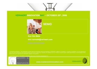 SENIO


                               VERHAERTINNOVATIONDAY – OCTOBER 20th, 2006
www.mastersininnovation.com




                                                                                               SENIO



                                                         Ann Van Mele
                                                         ann.vanmele@verhaert.com
                                                         www.verhaert.com



            Commercially confidence – This presentation contains ideas and information which are proprietary of VERHAERT, Masters in Innovation®*, it is given in confidence. You are authorized to
            open and view the electronic copy of this document and to print a single copy. Otherwise, the material may not in whole or in part be copied, stored electronically or communicated to third
            parties without prior agreement of VERHAERT, Masters in Innovation®*.

            * VERHAERT, Masters in Innovation is a registered trade name of Verhaert Consultancies N.V.




                                                                              www.mastersininnovation.com
                                                                                                                                                                          20.10.2006              Slide 1
 
