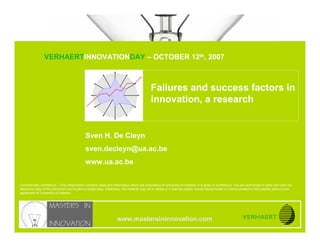 © UNIVERSITEIT ANTWERPEN

                              Failures and success factors in innovation, a research


                               VERHAERTINNOVATIONDAY – OCTOBER 12th, 2007
www.mastersininnovation.com




                                                                                            Failures and success factors in
                                                                                            innovation, a research


                                              Sven H. De Cleyn
                                              sven.decleyn@ua.ac.be
                                              www.ua.ac.be


Commercially confidence – This presentation contains ideas and information which are proprietary of University of Antwerp, it is given in confidence. You are authorised to open and view the
electronic copy of this document and to print a single copy. Otherwise, the material may not in whole or in part be copied, stored electronically or communicated to third parties without prior
agreement of University of Antwerp.




                                                                    www.mastersininnovation.com
                                                                                                                                                                12.10.2007               Slide 1
CONFIDENTIAL
 