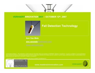 © MASTERS IN INNOVATION ®
                              Fall Detection Technology


                               VERHAERTINNOVATIONDAY – OCTOBER 12th, 2007
www.mastersininnovation.com




                                                                                    Fall Detection Technology



                                               Ann Van Mele
                                               ann.vanmele@verhaert.com
                                               www.verhaert.com



Commercially confidence – This presentation contains ideas and information which are proprietary of VERHAERT, Masters in Innovation*, it is given in confidence. You are authorized to
open and view the electronic copy of this document and to print a single copy. Otherwise, the material may not in whole or in part be copied, stored electronically or communicated to third
parties without prior agreement of VERHAERT, Masters in Innovation*.

* VERHAERT, Masters in Innovation is a registered trade name of Verhaert Consultancies N.V.




                                                                   www.mastersininnovation.com
CONFIDENTIAL                                                                                                                                                   12.10.2007               Slide 1
 