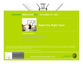© MASTERS IN INNOVATION ®
           Select your Right Team


               VERHAERTINNOVATIONDAY – OCTOBER 12th, 2007




                                                                                        Select the Right Team


                                             Koen Verhaert
                                             Koen.verhaert@verhaert.com
                                             www.verhaert.com


Commercially confidence – This presentation contains ideas and information which are proprietary of VERHAERT, Masters in Innovation*, it is given in confidence. You are authorized to
open and view the electronic copy of this document and to print a single copy. Otherwise, the material may not in whole or in part be copied, stored electronically or communicated to third
parties without prior agreement of VERHAERT, Masters in Innovation*.

* VERHAERT, Masters in Innovation is a registered trade name of Verhaert Consultancies N.V.




                                                                  www.mastersininnovation.com
CONFIDENTIAL                                                                                                                                                  12.10.2007              Slide 1
 