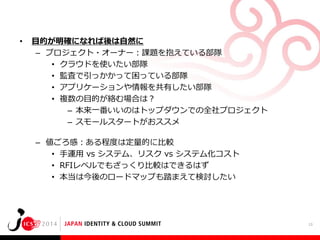 •

目的が明確になれば後は自然に
– プロジェクト・オーナー：課題を抱えている部隊
• クラウドを使いたい部隊
• 監査で引っかかって困っている部隊
• アプリケーションや情報を共有したい部隊
• 複数の目的が絡む場合は？
– 本来一番いいのはトップダウンでの全社プロジェクト
– スモールスタートがおススメ

– 値ごろ感：ある程度は定量的に比較
• 手運用 vs システム、リスク vs システム化コスト
• RFIレベルでもざっくり比較はできるはず
• 本当は今後のロードマップも踏まえて検討したい

13

 