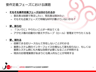 要件定義フェーズにおける課題
•

そもそも要件定義フェーズは分けられるか
– 委託者は総額で発注したい、受託者は刻みたい
– そもそも企画フェーズで明確なRFPが書けていないから？

•

夢、膨らむ
– 「ついでに」やりたいことが一杯出てくる
– アクセス権の自動付け替えやグループ（ロール）管理までやりたくなる

•

夢、破れる
– 信頼できるIDソースなんて存在しないことがわかる
– 業務システム側のインターフェイス仕様なんて誰も知らない、もしくは
業務システム側にも大幅な改修が必要になることが判明する
– 現状のID管理業務があまりにも属人的なことが判明する

16

 