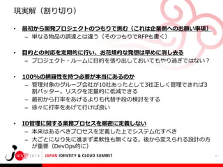現実解（割り切り）
•

最初から開発プロジェクトのつもりで挑む（これは企業側へのお願い事項）
– 単なる物品の調達とは違う（そのつもりでRFPも書く）

•

目的との対応を定期的に行い、お花畑的な発想は早めに消し去る
– プロジェクト・ルームに目的を張り出しておいてもやり過ぎではない？

•

100%の網羅性を持つ必要が本当にあるのか
– 管理対象のグループ会社が10社あったとして3社正しく管理できれば3
割バッター。リスクを定量的に低減できる
– 最初から打率をあげるよりも代替手段の検討をする
– 徐々に打率をあげて行けば良い

•

ID管理に関する業務プロセスを厳密に定義しない
– 本来はあるべきプロセスを定義した上でシステム化すべき
– 大ごとになり先に進まず柔軟性も無くなる。後から変えられる設計の方
が重要（DevOps的に）
17

 