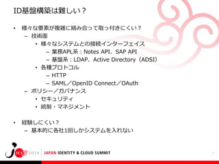 ID基盤構築は難しい？
•

様々な要素が複雑に絡み合って取っ付きにくい？
– 技術面
• 様々なシステムとの接続インターフェイス
– 業務APL系：Notes API、SAP API
– 基盤系：LDAP、Active Directory（ADSI）
• 各種プロトコル
– HTTP
– SAML／OpenID Connect／OAuth
– ポリシー／ガバナンス
• セキュリティ
• 統制・マネジメント

•

経験しにくい？
– 基本的に各社1回しかシステムを入れない

2

 