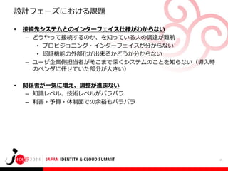 設計フェーズにおける課題
•

接続先システムとのインターフェイス仕様がわからない
– どうやって接続するのか、を知っている人の調達が難航
• プロビジョニング・インターフェイスが分からない
• 認証機能の外部化が出来るかどうか分からない
– ユーザ企業側担当者がそこまで深くシステムのことを知らない（導入時
のベンダに任せていた部分が大きい）

•

関係者が一気に増え、調整が進まない
– 知識レベル、技術レベルがバラバラ
– 利害・予算・体制面での余裕もバラバラ

21

 