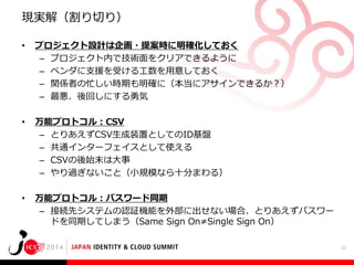 現実解（割り切り）
•

プロジェクト設計は企画・提案時に明確化しておく
– プロジェクト内で技術面をクリアできるように
– ベンダに支援を受ける工数を用意しておく
– 関係者の忙しい時期も明確に（本当にアサインできるか？）
– 最悪、後回しにする勇気

•

万能プロトコル：CSV
– とりあえずCSV生成装置としてのID基盤
– 共通インターフェイスとして使える
– CSVの後始末は大事
– やり過ぎないこと（小規模なら十分まわる）

•

万能プロトコル：パスワード同期
– 接続先システムの認証機能を外部に出せない場合、とりあえずパスワー
ドを同期してしまう（Same Sign On≠Single Sign On）
22

 