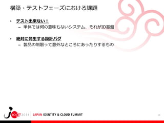 構築・テストフェーズにおける課題
•

テスト出来ない！
– 単体では何の意味もないシステム、それがID基盤

•

絶対に発生する設計バグ
– 製品の制限って意外なところにあったりするもの

24

 
