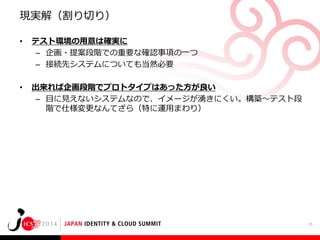 現実解（割り切り）
•

テスト環境の用意は確実に
– 企画・提案段階での重要な確認事項の一つ
– 接続先システムについても当然必要

•

出来れば企画段階でプロトタイプはあった方が良い
– 目に見えないシステムなので、イメージが湧きにくい。構築～テスト段
階で仕様変更なんてざら（特に運用まわり）

25

 