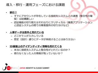 導入・移行・運用フェーズにおける課題
•

移行？
– すでにアカウントが存在している接続先システムとの連携（整合性の確
保）は結構難しい
– 認証機能の切り替えはそれなりにクリティカル（業務アプリケーション
と認証システムの間での障害箇所の切り分けなど）

•

人事データは意外と荒れている
– どこかで人が入力している
– 想定（設計）通りにデータが来続けることはありえない

•

ID基盤上のアイデンティティ情報も荒れてくる
– 本当に接続先システムと整合性がとれているのか？
– 使わなくなった人の情報が残っていないか？

27

 