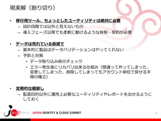 現実解（割り切り）
•

移行用ツール、ちょっとしたユーティリティは絶対に必要
– 設計段階では以外と見えないもの
– 導入フェーズ以降でも柔軟に動けるような体制・契約が必要

•

データは荒れている前提で
– 基本的に製品はデータバリデーションはやってくれない
– 予防と対策
• データ取り込み前のチェック
• エラー発生後にリカバリ出来る仕組み（間違って作ってしまった、
変更してしまった、削除してしまってもアカウント単位で戻せる手
順の確立）

•

定期的な棚卸し
– 監査目的以外に運用上必要なユーティリティやレポートを出せるように
しておく

28

 