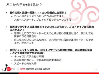 どこから手を付けるか？
•

要件定義～設計～開発・・・という儀式は必要か？
– もっとゆるくシステム化してもよいのでは？
– スモールスタート、プロトタイピングも一つの手段

•

最近はクラウドとの連携がメインということもあり、プロトタイプから始め
る方がよい？
– 想像以上にクラウド・サービスの仕様が変わる速度は速く、設計しても
無駄になる可能性も
– 目に見えないシステムなので、どれだけ早い段階で運用をイメージでき
るか、がポイント

•

統合ディレクトリの整備、IDライフサイクル管理の整備、認証基盤の整備
、という順番だけが解ではない
– キレイなシステム化は不要
– ある程度のカバレージがあれば効果は出る
– スピードの方が大切
30

 