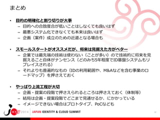 まとめ
•

目的の明確化と割り切りが大事
– 目的への合致度合が低いことはしなくても良いはず
– 最悪システム化できなくても本来は良いはず
– 企画（案件）成立のための近道となる場合も

•

スモールスタートがオススメだが、将来は見据えた方がベター
– 企業では最先端の技術は使わない（ことが多い）ので技術的に将来を見
据えること自体がナンセンス（どのみち5年程度でID基盤システムもリ
プレイスされる）
– それよりも普遍的なもの（IDの利用範囲や、M&Aなどを含む事業のロ
ードマップ）を押さえておく

•

やっぱり上流工程が大切
– 企画・提案の段階で押さえられるところは押さえておく（体制等）
– 結局は企画・提案段階でどこまで見通せるか、にかかっている
– イメージできない場合はプロトタイプ、PoCなども
32

 