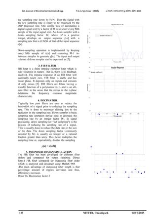 Int. Journal of Electrical & Electronics Engg. Vol. 2, Spl. Issue 1 (2015) e-ISSN: 1694-2310 | p-ISSN: 1694-2426
153 NITTTR, Chandigarh EDIT-2015
AmplitudeMagnitude(dB)
the sampling rate down to Fs/N. Then the signal with
the low sampling rate is ready to be processed by the
DSP processor rate. One simple way of decimating a
digital signal x(n) by a factor of M is to select every Mth
sample of the input signal x(n). An down sampler with a
down- sampling factor M, where M is a positive
integer, develops an output sequence y[n] with a
sampling rate that is (1/M)th of that of the input sequence
x[n].
Down-sampling operation is implemented by keeping
every Mth sample of x[n] and removing M-1 in-
between samples to generate y[n]. The input and output
relation of down sampler can be expressed as [7]:
y[n] = x[nM]
5. PROPOSED DESIGN SIMULATION
The FIR filter has been developed for different filter
orders and compared for output response. Direct
form-I FIR filter compared for increasing filter order
which is analyzed and designed using Matlab7.008
.The main advantage of increasing filter length is that
percentage amount of ripples decreases and thus,
effieciency increases.
Order 16, Decimation factor 2
3. FIR FILTER
FIR filter is a finite impulse response filter which is
non- recursive in nature. That is, there is no feedback
involved. The impulse response of an FIR filter will
eventually reach zero. FIR filter is stable and has
linear phase. It depends only on inputs and consists
of only zeroes [3]. FIR filters are filters having a
transfer function of a polynomial in z- and is an all-
zero filter in the sense that the zeroes in the z-plane
determine the frequency response magnitude
characteristic.
0
-5
-
10
-
15
-
20
-
25
-
30
-
35
-
40
Magnitude Response (dB)
Decimator w ith Order 16
0 5 10 15 20
Frequency (kHz)
Impulse Response
4. DECIMATOR
Typically low pass filters are used to reduce the
bandwidth of a signal prior to reducing the sampling
rate. This is done to minimize aliasing due to the
reduction in the sampling rate. Down sampler is basic
sampling rate alteration device used to decrease the
sampling rate by an integer factor [6]. In signal
processing, down sampling (or "sub sampling") is the
process of reducing the sampling rate of a signal.
This is usually done to reduce the data rate or the size
of the data. The down sampling factor (commonly
denoted by M) is usually an integer or a rational
fraction greater than unity. This factor multiplies the
sampling time or, equivalently, divides the sampling
0.5
0.4
0.3
0.2
0.1
0
-0.1
Decimator with Order 16
0 50 100 150 200 250 300
Time (useconds)
 
