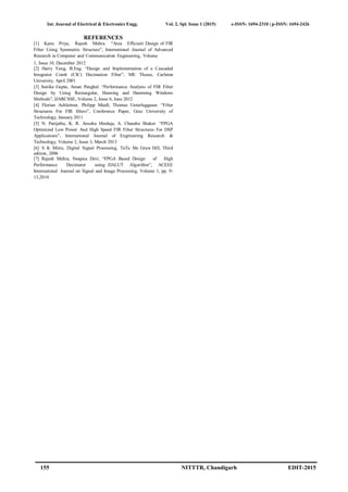 Int. Journal of Electrical & Electronics Engg. Vol. 2, Spl. Issue 1 (2015) e-ISSN: 1694-2310 | p-ISSN: 1694-2426
155 NITTTR, Chandigarh EDIT-2015
REFERENCES
[1] Kanu Priya, Rajesh Mehra. “Area Efficient Design of FIR
Filter Using Symmetric Structure”, International Journal of Advanced
Research in Computer and Communication Engineering, Volume
1, Issue 10, December 2012
[2] Harry Yang, B.Eng. “Design and Implementation of a Cascaded
Integrator Comb (CIC) Decimation Filter”, ME Theses, Carleton
University, April 2001
[3] Sonika Gupta, Aman Panghal. “Performance Analysis of FIR Filter
Design by Using Rectangular, Hanning and Hamming Windows
Methods”, IJARCSSE, Volume 2, Issue 6, June 2012
[4] Florian Achleitner, Philipp Miedl, Thomas Unterluggauer. “Filter
Structures For FIR filters”, Conference Paper, Graz University of
Technology, January 2011
[5] N. Parijatha, K. R. Anusha Hinduja, A. Chandra Shaker. “FPGA
Optimized Low Power And High Speed FIR Filter Structures For DSP
Applications”, International Journal of Engineering Research &
Technology, Volume 2, Issue 3, March 2013
[6] S K Mitra, Digital Signal Processing, TaTa Mc Graw Hill, Third
edition, 2006
[7] Rajesh Mehra, Swapna Devi, “FPGA Based Design of High
Performance Decimator using DALUT Algorithm”, ACEEE
International Journal on Signal and Image Processing, Volume 1, pp. 9-
13,2010
 