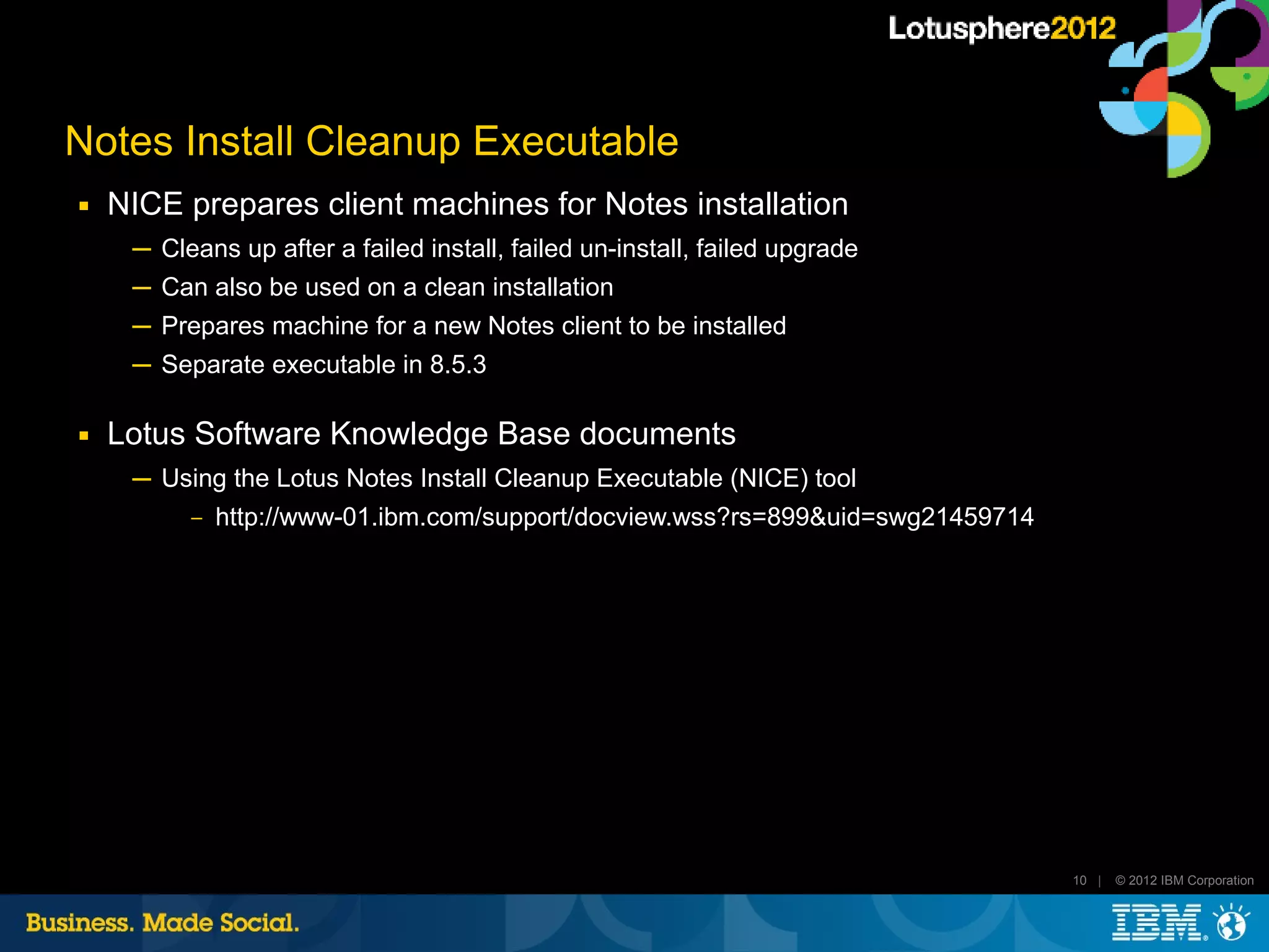 Notes Install Cleanup Executable
■   NICE prepares client machines for Notes installation
     ─ Cleans up after a failed install, failed un-install, failed upgrade
     ─ Can also be used on a clean installation
     ─ Prepares machine for a new Notes client to be installed
     ─ Separate executable in 8.5.3

■   Lotus Software Knowledge Base documents
     ─ Using the Lotus Notes Install Cleanup Executable (NICE) tool
         ‒ http://www-01.ibm.com/support/docview.wss?rs=899&uid=swg21459714




                                                                              10 |   © 2012 IBM Corporation
 