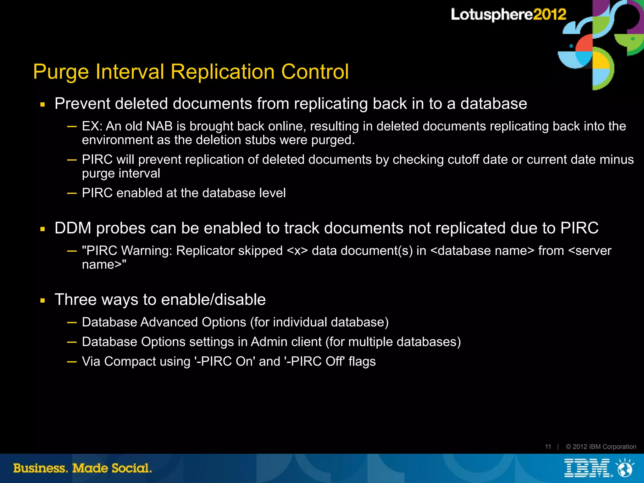 Purge Interval Replication Control
■   Prevent deleted documents from replicating back in to a database
     ─ EX: An old NAB is brought back online, resulting in deleted documents replicating back into the
       environment as the deletion stubs were purged.
     ─ PIRC will prevent replication of deleted documents by checking cutoff date or current date minus
       purge interval
     ─ PIRC enabled at the database level

■   DDM probes can be enabled to track documents not replicated due to PIRC
     ─ "PIRC Warning: Replicator skipped <x> data document(s) in <database name> from <server
       name>"

■   Three ways to enable/disable
     ─ Database Advanced Options (for individual database)
     ─ Database Options settings in Admin client (for multiple databases)
     ─ Via Compact using '-PIRC On' and '-PIRC Off' flags




                                                                                       11 |   © 2012 IBM Corporation
 