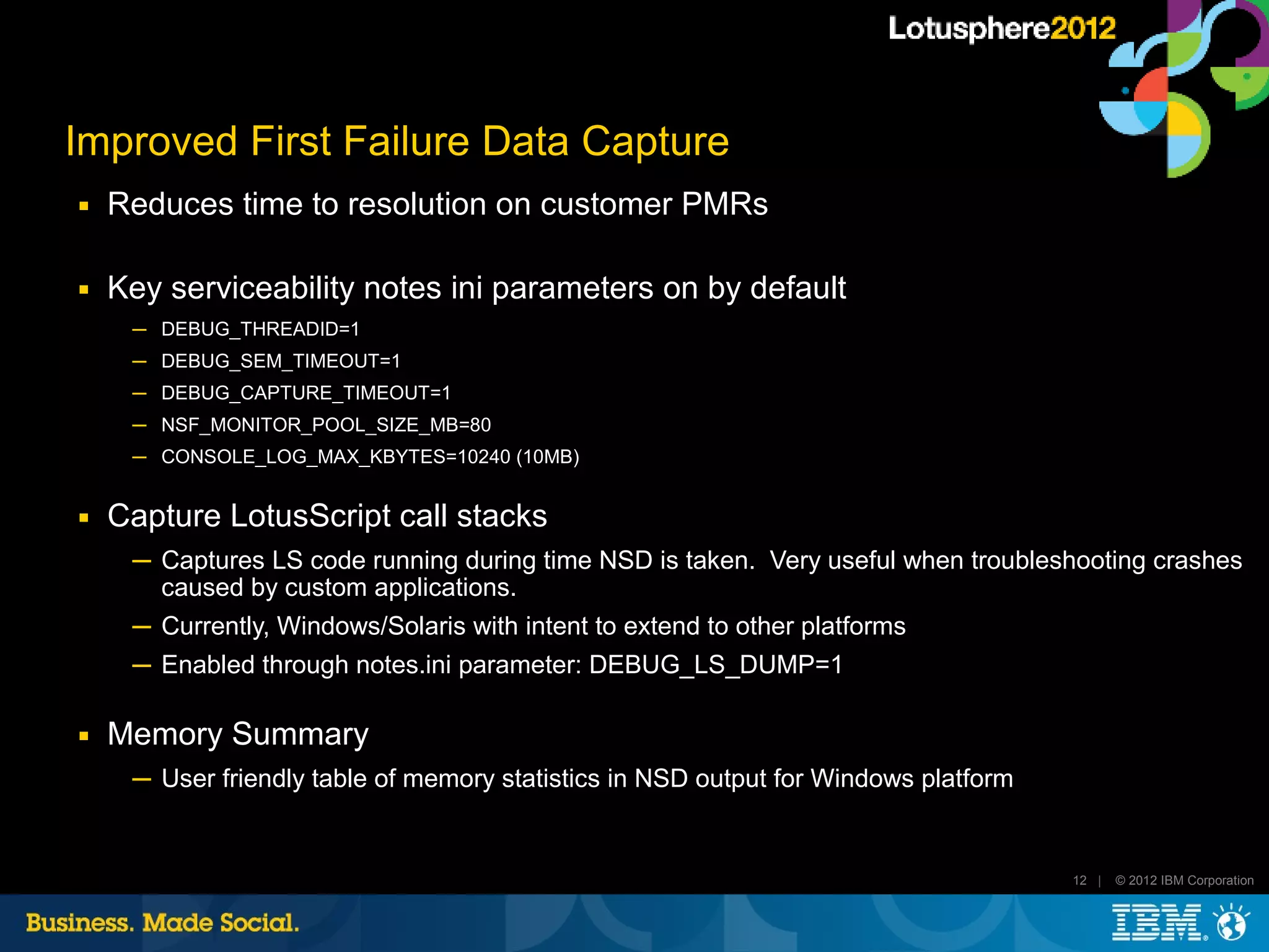Improved First Failure Data Capture
■   Reduces time to resolution on customer PMRs

■   Key serviceability notes ini parameters on by default
     ─ DEBUG_THREADID=1
     ─ DEBUG_SEM_TIMEOUT=1
     ─ DEBUG_CAPTURE_TIMEOUT=1
     ─ NSF_MONITOR_POOL_SIZE_MB=80
     ─ CONSOLE_LOG_MAX_KBYTES=10240 (10MB)


■   Capture LotusScript call stacks
     ─ Captures LS code running during time NSD is taken. Very useful when troubleshooting crashes
       caused by custom applications.
     ─ Currently, Windows/Solaris with intent to extend to other platforms
     ─ Enabled through notes.ini parameter: DEBUG_LS_DUMP=1

■   Memory Summary
     ─ User friendly table of memory statistics in NSD output for Windows platform


                                                                                     12 |   © 2012 IBM Corporation
 
