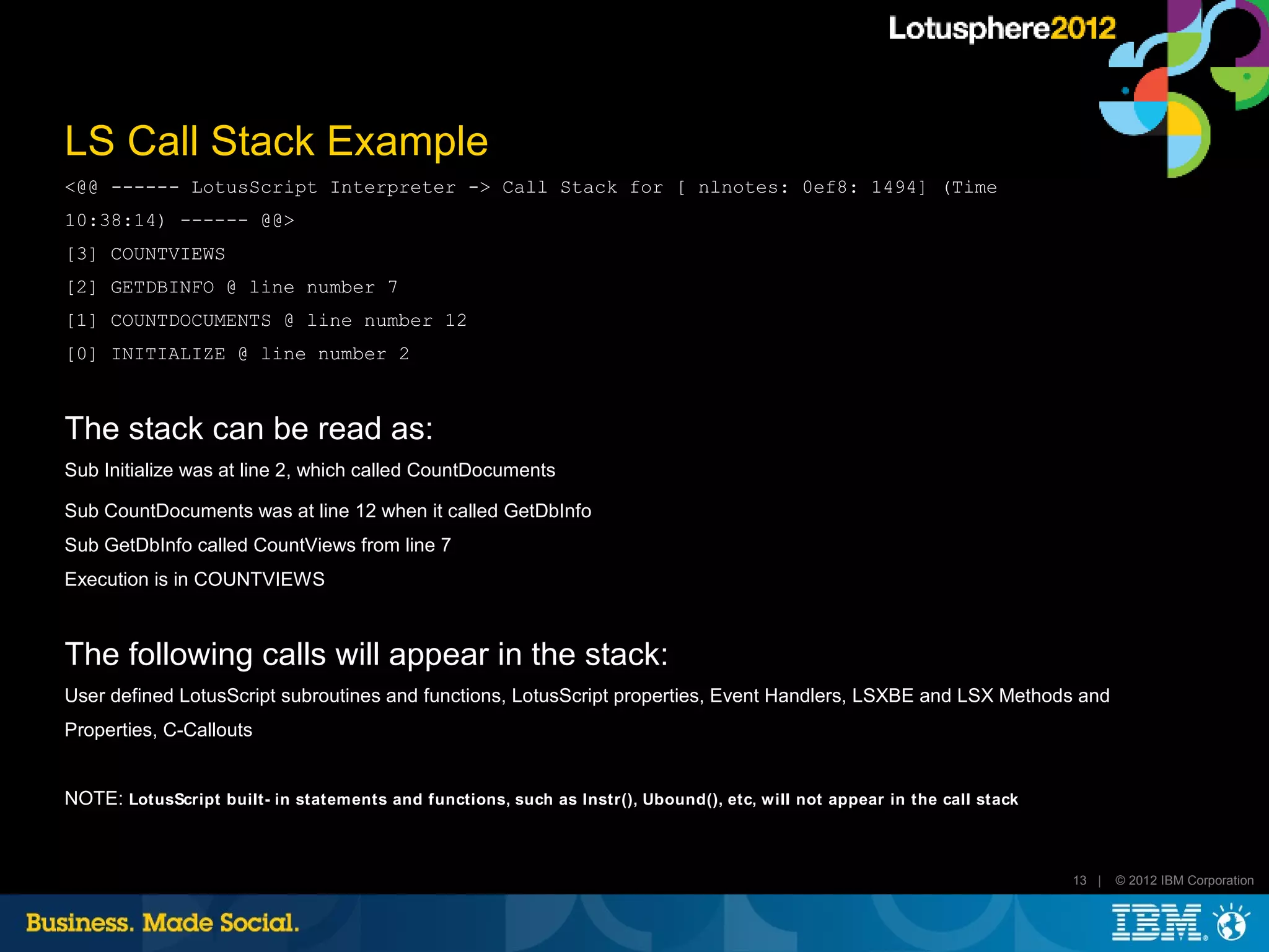 LS Call Stack Example
<@@ ------ LotusScript Interpreter -> Call Stack for [ nlnotes: 0ef8: 1494] (Time
10:38:14) ------ @@>
[3] COUNTVIEWS
[2] GETDBINFO @ line number 7
[1] COUNTDOCUMENTS @ line number 12
[0] INITIALIZE @ line number 2



The stack can be read as:
Sub Initialize was at line 2, which called CountDocuments

Sub CountDocuments was at line 12 when it called GetDbInfo
Sub GetDbInfo called CountViews from line 7
Execution is in COUNTVIEWS



The following calls will appear in the stack:
User defined LotusScript subroutines and functions, LotusScript properties, Event Handlers, LSXBE and LSX Methods and
Properties, C-Callouts


NOTE: LotusScript built- in statements and functions, such as Instr(), Ubound(), etc, will not appear in the call stack



                                                                                                                          13 |   © 2012 IBM Corporation
 