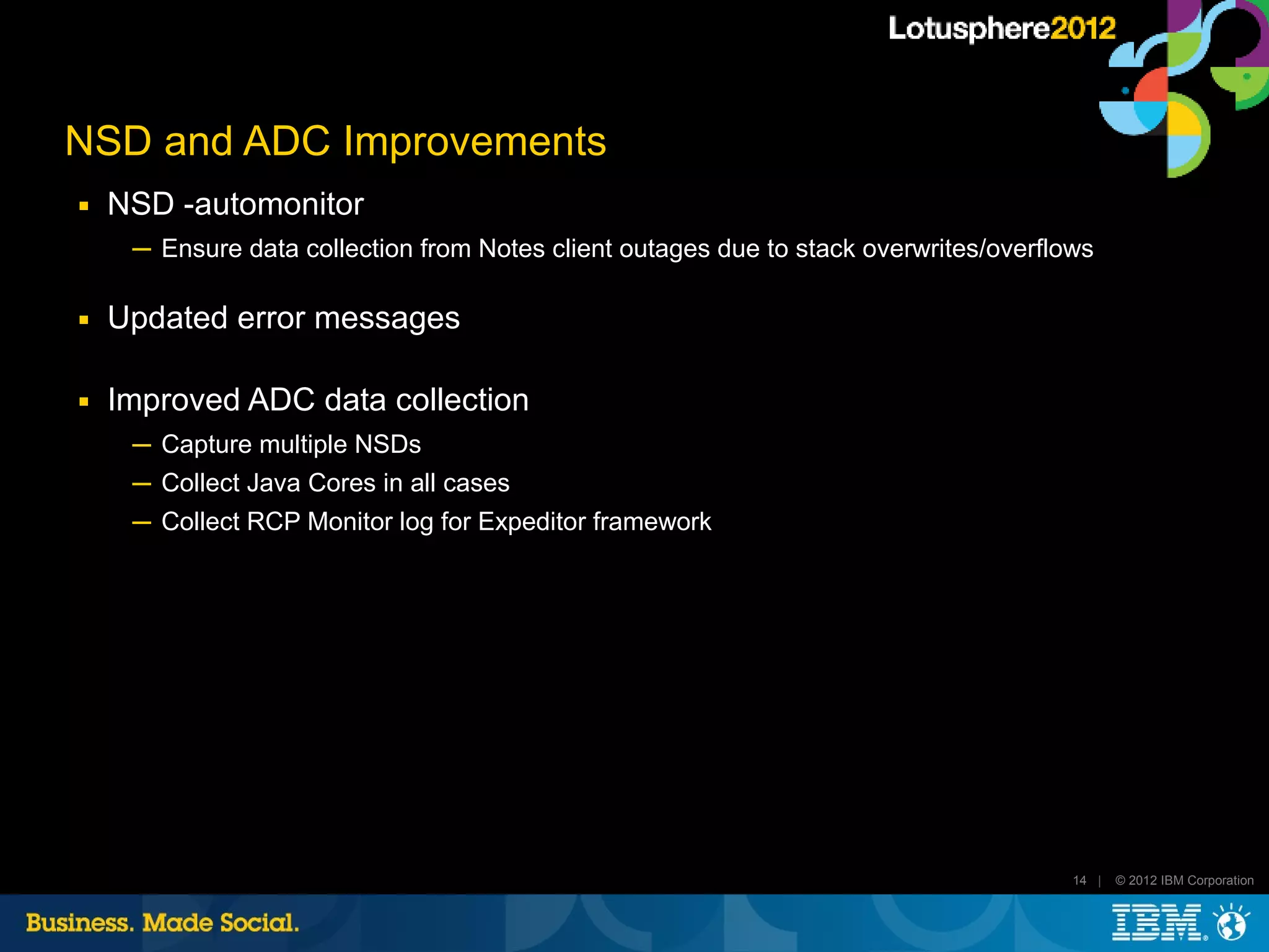 NSD and ADC Improvements
■   NSD -automonitor
     ─ Ensure data collection from Notes client outages due to stack overwrites/overflows

■   Updated error messages

■   Improved ADC data collection
     ─ Capture multiple NSDs
     ─ Collect Java Cores in all cases
     ─ Collect RCP Monitor log for Expeditor framework




                                                                                       14 |   © 2012 IBM Corporation
 